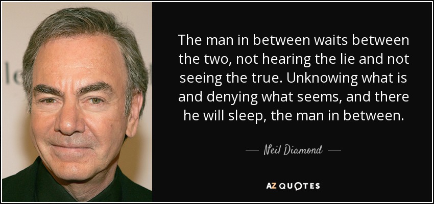 The man in between waits between the two, not hearing the lie and not seeing the true. Unknowing what is and denying what seems, and there he will sleep, the man in between. - Neil Diamond
