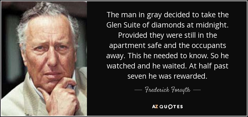 The man in gray decided to take the Glen Suite of diamonds at midnight. Provided they were still in the apartment safe and the occupants away. This he needed to know. So he watched and he waited. At half past seven he was rewarded. - Frederick Forsyth
