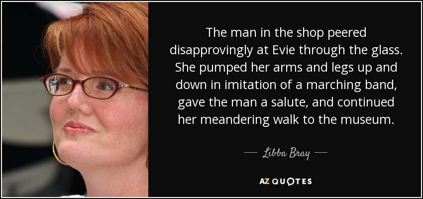 The man in the shop peered disapprovingly at Evie through the glass. She pumped her arms and legs up and down in imitation of a marching band, gave the man a salute, and continued her meandering walk to the museum. - Libba Bray
