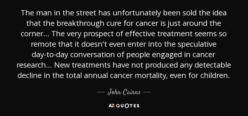 The man in the street has unfortunately been sold the idea that the breakthrough cure for cancer is just around the corner... The very prospect of effective treatment seems so remote that it doesn't even enter into the speculative day-to-day conversation of people engaged in cancer research... New treatments have not produced any detectable decline in the total annual cancer mortality, even for children. - John Cairns