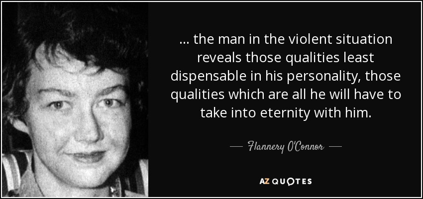 ... the man in the violent situation reveals those qualities least dispensable in his personality, those qualities which are all he will have to take into eternity with him. - Flannery O'Connor