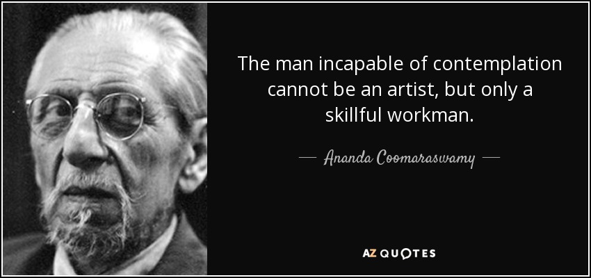 The man incapable of contemplation cannot be an artist, but only a skillful workman. - Ananda Coomaraswamy