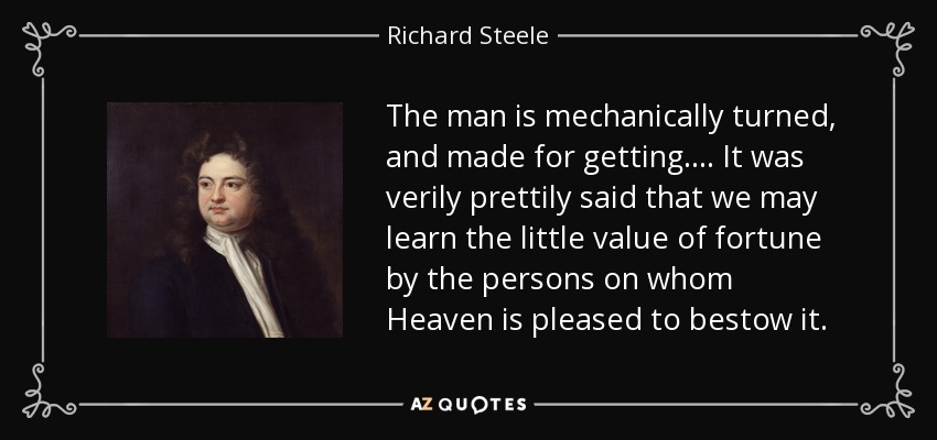 The man is mechanically turned, and made for getting. . . . It was verily prettily said that we may learn the little value of fortune by the persons on whom Heaven is pleased to bestow it. - Richard Steele