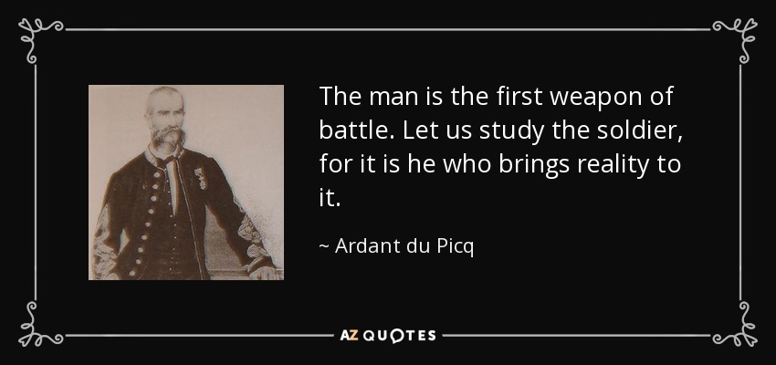 The man is the first weapon of battle. Let us study the soldier, for it is he who brings reality to it. - Ardant du Picq