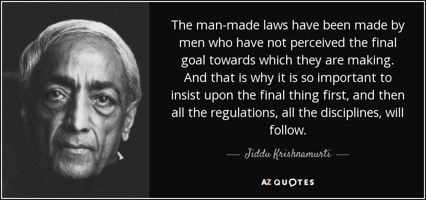 The man-made laws have been made by men who have not perceived the final goal towards which they are making. And that is why it is so important to insist upon the final thing first, and then all the regulations, all the disciplines, will follow. - Jiddu Krishnamurti