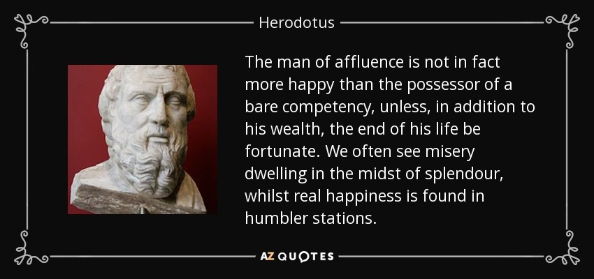 The man of affluence is not in fact more happy than the possessor of a bare competency, unless, in addition to his wealth, the end of his life be fortunate. We often see misery dwelling in the midst of splendour, whilst real happiness is found in humbler stations. - Herodotus