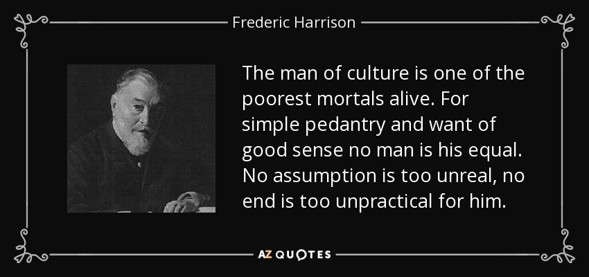 The man of culture is one of the poorest mortals alive. For simple pedantry and want of good sense no man is his equal. No assumption is too unreal, no end is too unpractical for him. - Frederic Harrison