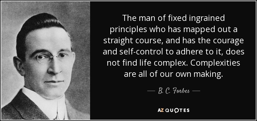 The man of fixed ingrained principles who has mapped out a straight course, and has the courage and self-control to adhere to it, does not find life complex. Complexities are all of our own making. - B. C. Forbes