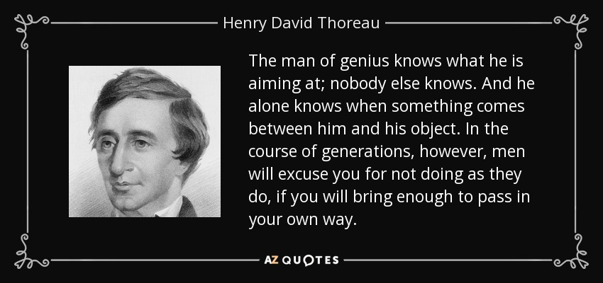 The man of genius knows what he is aiming at; nobody else knows. And he alone knows when something comes between him and his object. In the course of generations, however, men will excuse you for not doing as they do, if you will bring enough to pass in your own way. - Henry David Thoreau