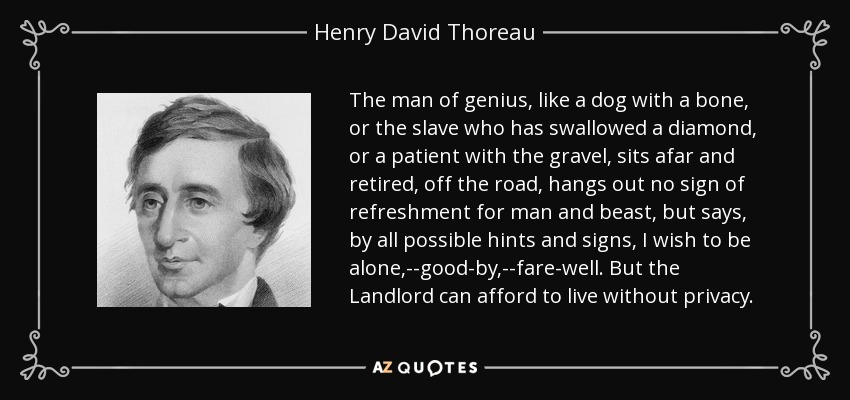 The man of genius, like a dog with a bone, or the slave who has swallowed a diamond, or a patient with the gravel, sits afar and retired, off the road, hangs out no sign of refreshment for man and beast, but says, by all possible hints and signs, I wish to be alone,--good-by,--fare-well. But the Landlord can afford to live without privacy. - Henry David Thoreau