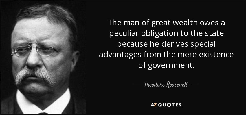 The man of great wealth owes a peculiar obligation to the state because he derives special advantages from the mere existence of government. - Theodore Roosevelt