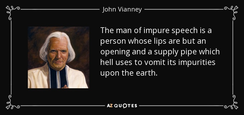 The man of impure speech is a person whose lips are but an opening and a supply pipe which hell uses to vomit its impurities upon the earth. - John Vianney