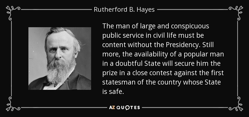 The man of large and conspicuous public service in civil life must be content without the Presidency. Still more, the availability of a popular man in a doubtful State will secure him the prize in a close contest against the first statesman of the country whose State is safe. - Rutherford B. Hayes