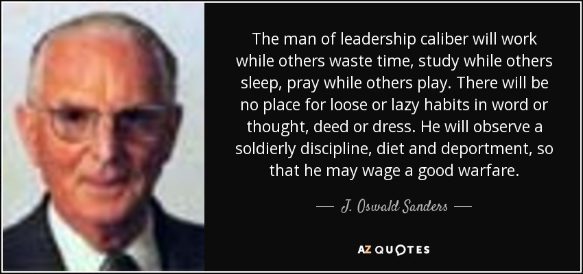 The man of leadership caliber will work while others waste time, study while others sleep, pray while others play. There will be no place for loose or lazy habits in word or thought, deed or dress. He will observe a soldierly discipline, diet and deportment, so that he may wage a good warfare. - J. Oswald Sanders
