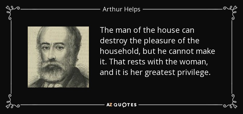 The man of the house can destroy the pleasure of the household, but he cannot make it. That rests with the woman, and it is her greatest privilege. - Arthur Helps