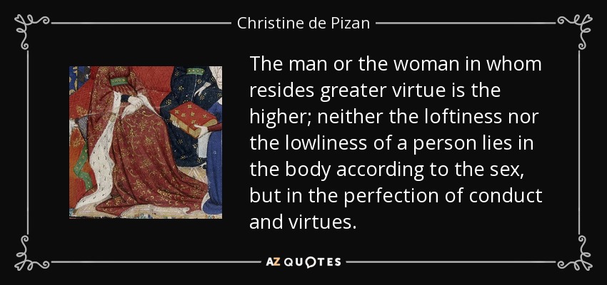 The man or the woman in whom resides greater virtue is the higher; neither the loftiness nor the lowliness of a person lies in the body according to the sex, but in the perfection of conduct and virtues. - Christine de Pizan