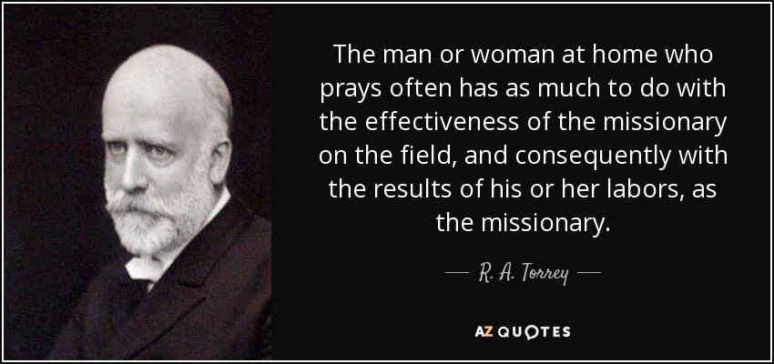 The man or woman at home who prays often has as much to do with the effectiveness of the missionary on the field, and consequently with the results of his or her labors, as the missionary. - R. A. Torrey