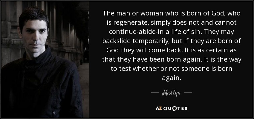 The man or woman who is born of God, who is regenerate, simply does not and cannot continue-abide-in a life of sin. They may backslide temporarily, but if they are born of God they will come back. It is as certain as that they have been born again. It is the way to test whether or not someone is born again. - Martyn