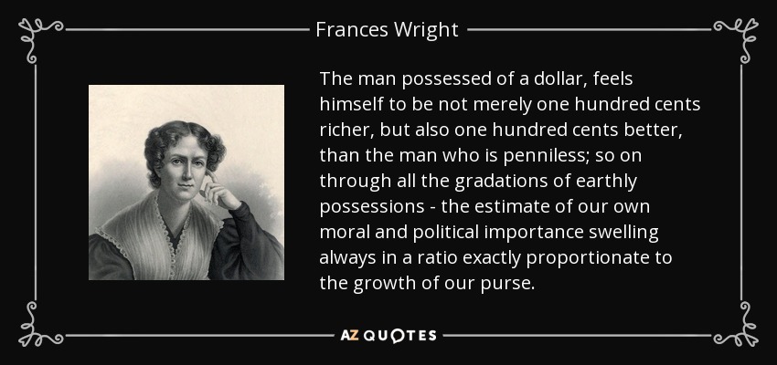 The man possessed of a dollar, feels himself to be not merely one hundred cents richer, but also one hundred cents better, than the man who is penniless; so on through all the gradations of earthly possessions - the estimate of our own moral and political importance swelling always in a ratio exactly proportionate to the growth of our purse. - Frances Wright
