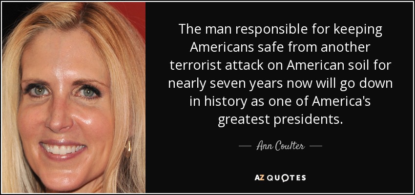 The man responsible for keeping Americans safe from another terrorist attack on American soil for nearly seven years now will go down in history as one of America's greatest presidents. - Ann Coulter