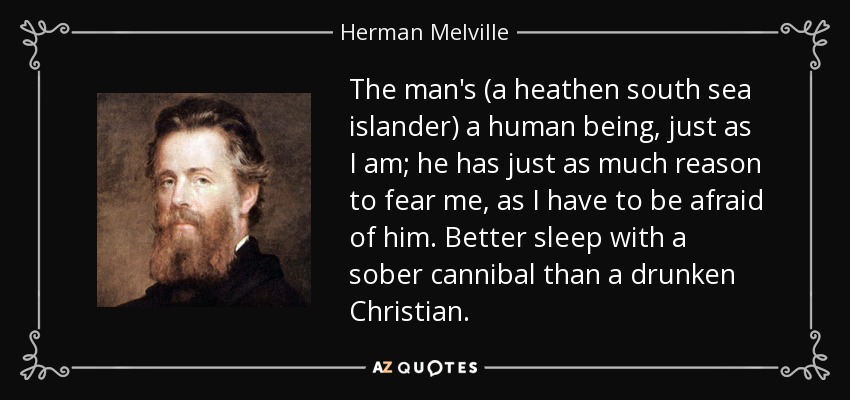 The man's (a heathen south sea islander) a human being, just as I am; he has just as much reason to fear me, as I have to be afraid of him. Better sleep with a sober cannibal than a drunken Christian. - Herman Melville