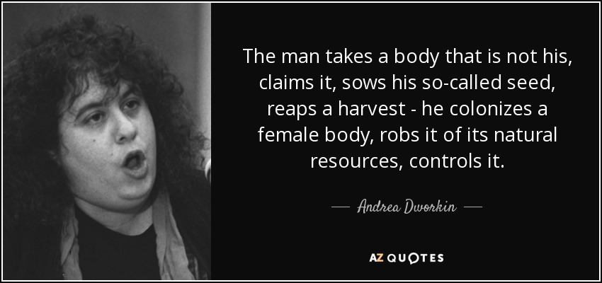 The man takes a body that is not his, claims it, sows his so-called seed, reaps a harvest - he colonizes a female body, robs it of its natural resources, controls it. - Andrea Dworkin