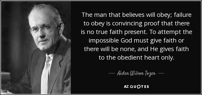 The man that believes will obey; failure to obey is convincing proof that there is no true faith present. To attempt the impossible God must give faith or there will be none, and He gives faith to the obedient heart only. - Aiden Wilson Tozer