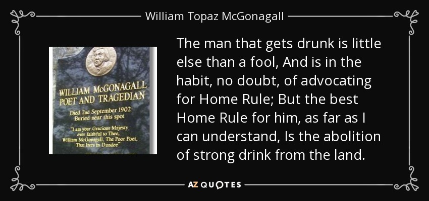 The man that gets drunk is little else than a fool, And is in the habit, no doubt, of advocating for Home Rule; But the best Home Rule for him, as far as I can understand, Is the abolition of strong drink from the land. - William Topaz McGonagall