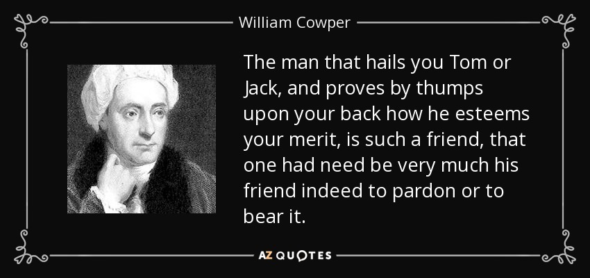The man that hails you Tom or Jack, and proves by thumps upon your back how he esteems your merit, is such a friend, that one had need be very much his friend indeed to pardon or to bear it. - William Cowper