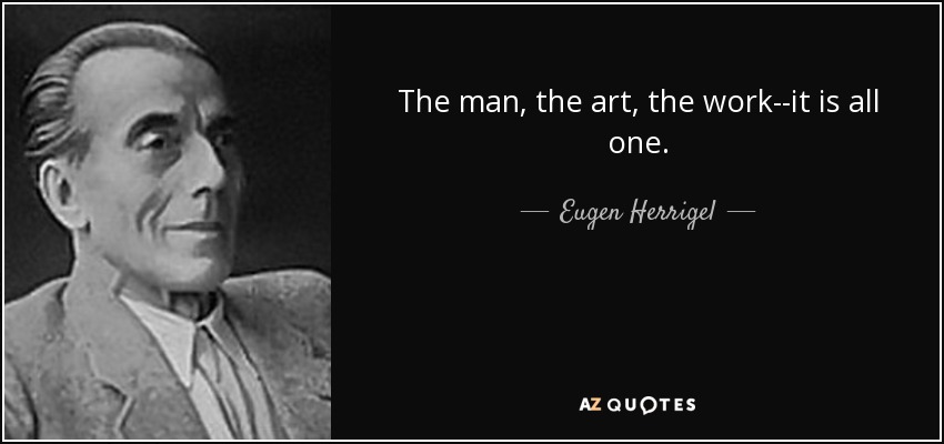 The man, the art, the work--it is all one. - Eugen Herrigel