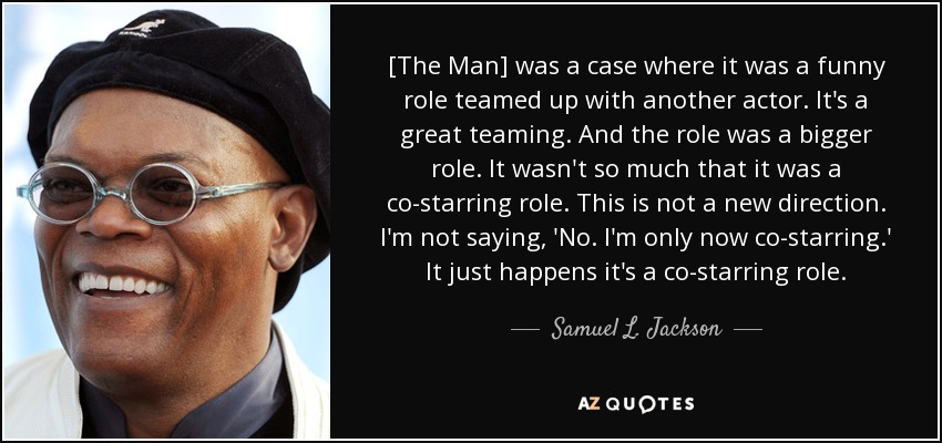 [The Man] was a case where it was a funny role teamed up with another actor. It's a great teaming. And the role was a bigger role. It wasn't so much that it was a co-starring role. This is not a new direction. I'm not saying, 'No. I'm only now co-starring.' It just happens it's a co-starring role. - Samuel L. Jackson