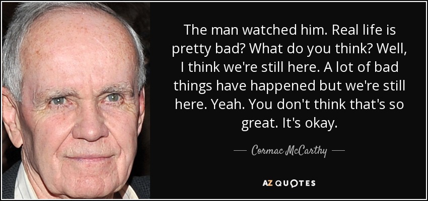 The man watched him. Real life is pretty bad? What do you think? Well, I think we're still here. A lot of bad things have happened but we're still here. Yeah. You don't think that's so great. It's okay. - Cormac McCarthy