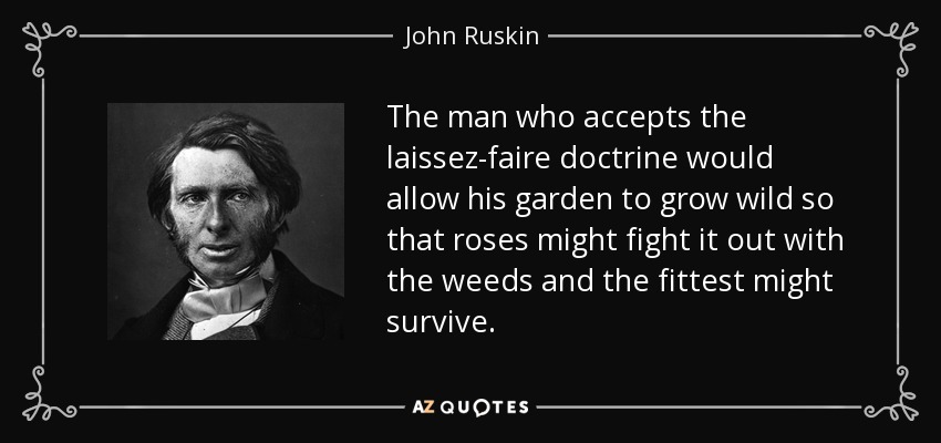 The man who accepts the laissez-faire doctrine would allow his garden to grow wild so that roses might fight it out with the weeds and the fittest might survive. - John Ruskin