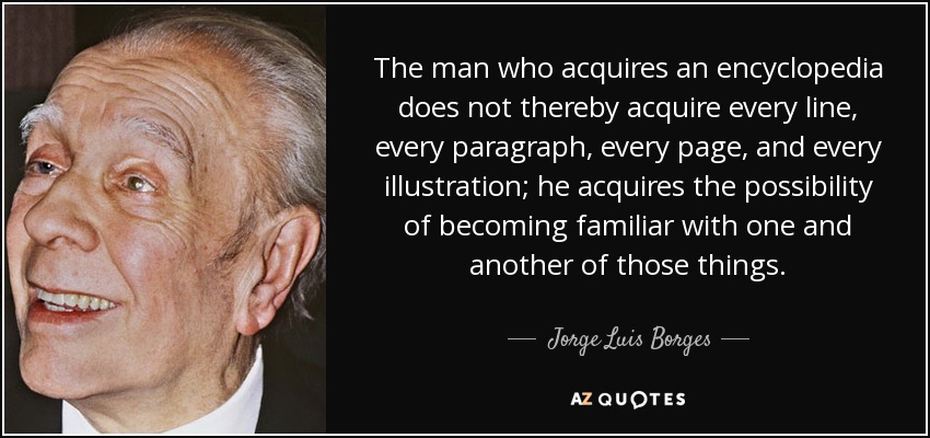 The man who acquires an encyclopedia does not thereby acquire every line, every paragraph, every page, and every illustration; he acquires the possibility of becoming familiar with one and another of those things. - Jorge Luis Borges