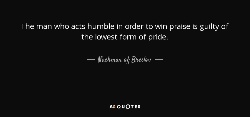 The man who acts humble in order to win praise is guilty of the lowest form of pride. - Nachman of Breslov