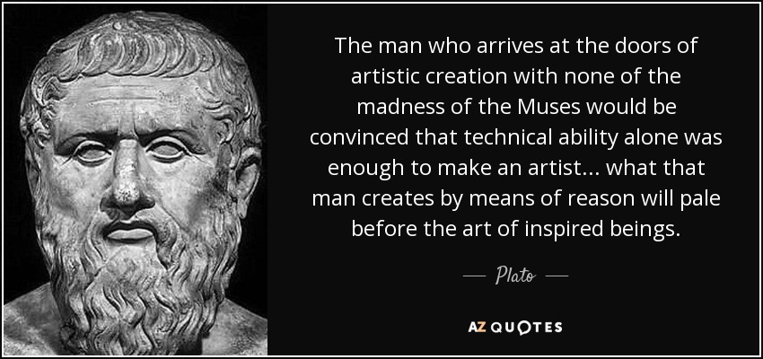 The man who arrives at the doors of artistic creation with none of the madness of the Muses would be convinced that technical ability alone was enough to make an artist... what that man creates by means of reason will pale before the art of inspired beings. - Plato