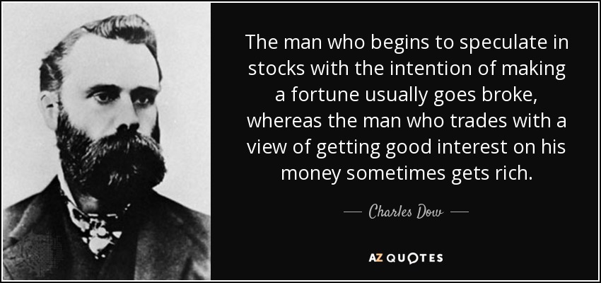 The man who begins to speculate in stocks with the intention of making a fortune usually goes broke, whereas the man who trades with a view of getting good interest on his money sometimes gets rich. - Charles Dow