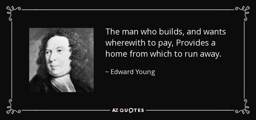 The man who builds, and wants wherewith to pay, Provides a home from which to run away. - Edward Young