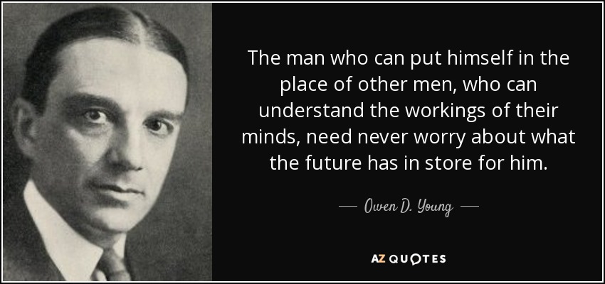 The man who can put himself in the place of other men, who can understand the workings of their minds, need never worry about what the future has in store for him. - Owen D. Young