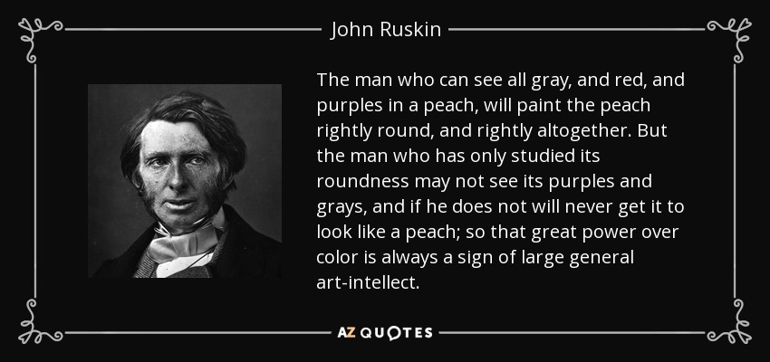 The man who can see all gray, and red, and purples in a peach, will paint the peach rightly round, and rightly altogether. But the man who has only studied its roundness may not see its purples and grays, and if he does not will never get it to look like a peach; so that great power over color is always a sign of large general art-intellect. - John Ruskin