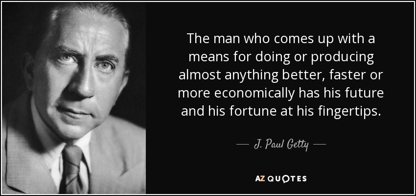 The man who comes up with a means for doing or producing almost anything better, faster or more economically has his future and his fortune at his fingertips. - J. Paul Getty