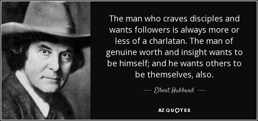 The man who craves disciples and wants followers is always more or less of a charlatan. The man of genuine worth and insight wants to be himself; and he wants others to be themselves, also. - Elbert Hubbard