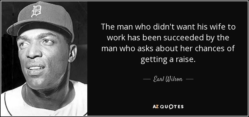 The man who didn't want his wife to work has been succeeded by the man who asks about her chances of getting a raise. - Earl Wilson