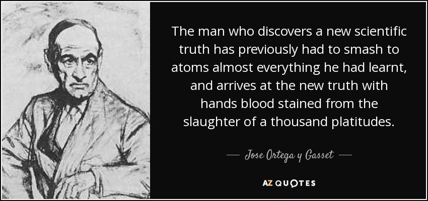 The man who discovers a new scientific truth has previously had to smash to atoms almost everything he had learnt, and arrives at the new truth with hands blood stained from the slaughter of a thousand platitudes. - Jose Ortega y Gasset