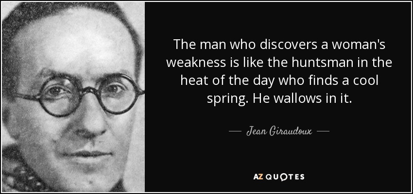 The man who discovers a woman's weakness is like the huntsman in the heat of the day who finds a cool spring. He wallows in it. - Jean Giraudoux