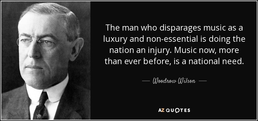 The man who disparages music as a luxury and non-essential is doing the nation an injury. Music now, more than ever before, is a national need. - Woodrow Wilson