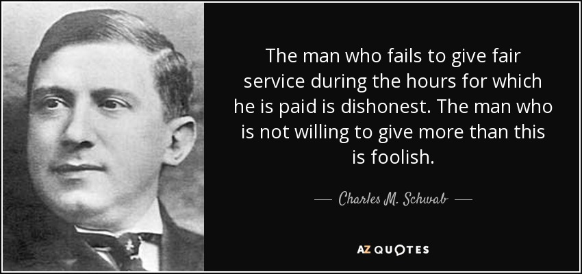 The man who fails to give fair service during the hours for which he is paid is dishonest. The man who is not willing to give more than this is foolish. - Charles M. Schwab