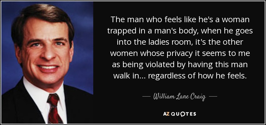 The man who feels like he's a woman trapped in a man's body, when he goes into the ladies room, it's the other women whose privacy it seems to me as being violated by having this man walk in... regardless of how he feels. - William Lane Craig