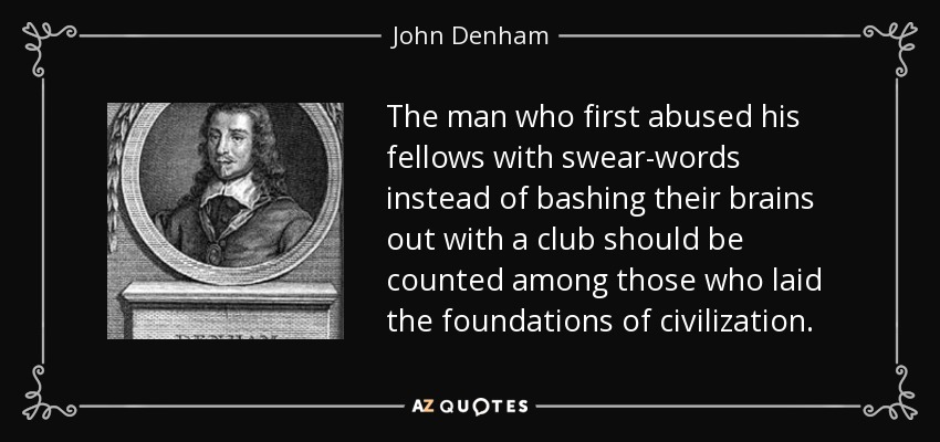 The man who first abused his fellows with swear-words instead of bashing their brains out with a club should be counted among those who laid the foundations of civilization. - John Denham