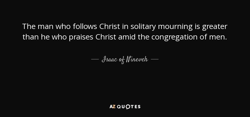 The man who follows Christ in solitary mourning is greater than he who praises Christ amid the congregation of men. - Isaac of Nineveh